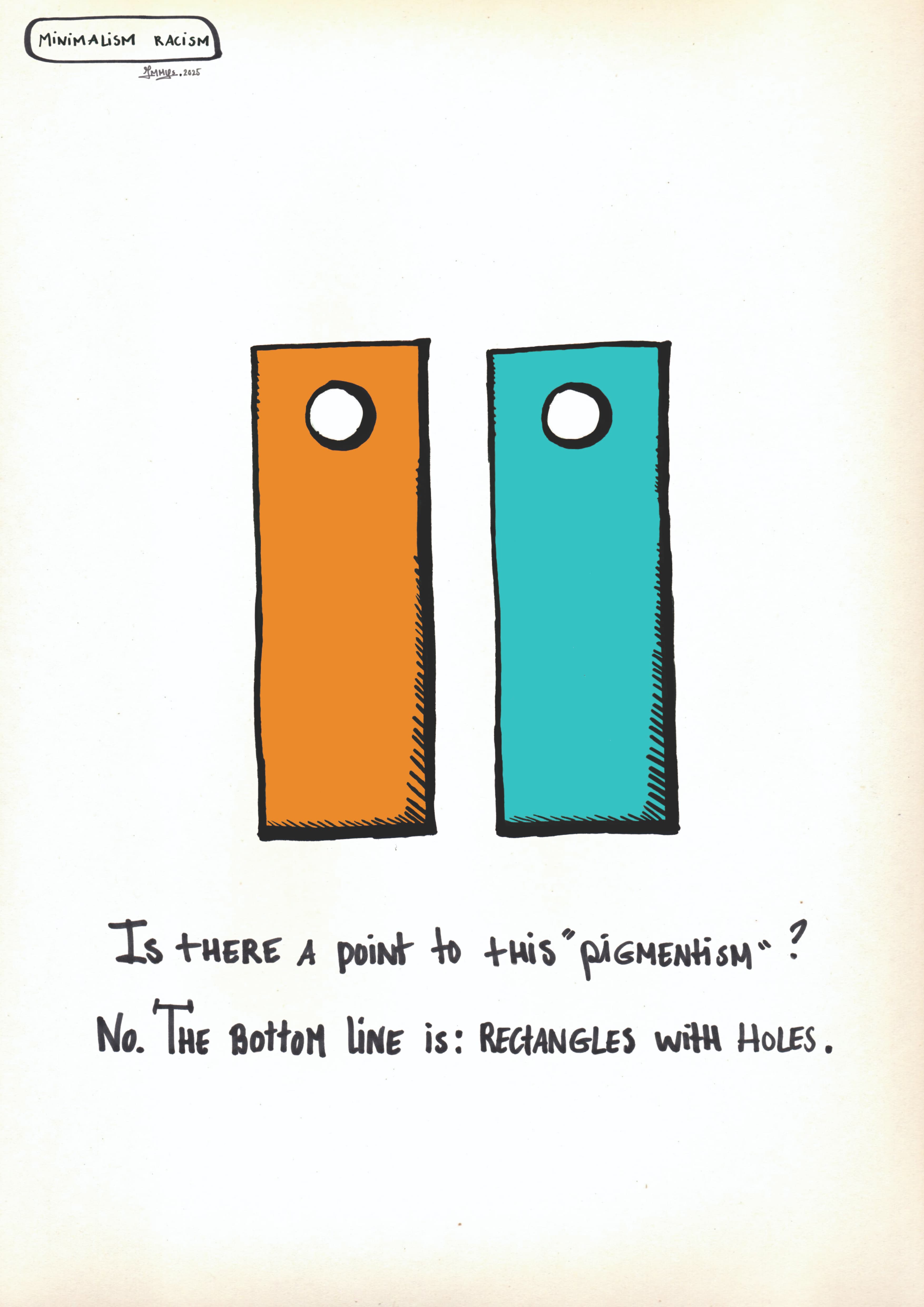A minimalist hand-drawn illustration on an off-white background. In the center, there are two upright, identical rectangular shapes with a small circle cutout near the top, resembling simplified human figures or tags. The rectangle on the left is bright orange, and the one on the right is teal.

In the top left corner, a small label reads "MINIMALISM RACISM." Below the central figures, handwritten text asks:

"Is there a point to this 'pigmentism'?"

Followed by the answer:

"No. The bottom line is: RECTANGLES WITH HOLES." The artwork uses bold black outlines and a simple, thought-provoking style to comment on the arbitrariness of discrimination based on color.